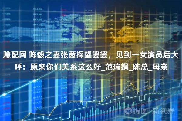 赚配网 陈毅之妻张茜探望婆婆,见到一女演员后大呼:原来你们关系这么好_范瑞娟_陈总_母亲