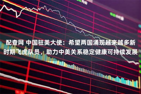 配查网 中国驻美大使:希望两国涌现越来越多新时期飞虎队员,助力中美关系稳定健康可持续发展