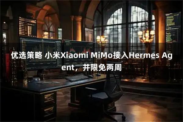 优选策略 小米Xiaomi MiMo接入Hermes Agent，并限免两周