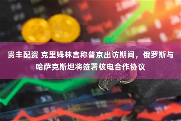 贵丰配资 克里姆林宫称普京出访期间，俄罗斯与哈萨克斯坦将签署核电合作协议