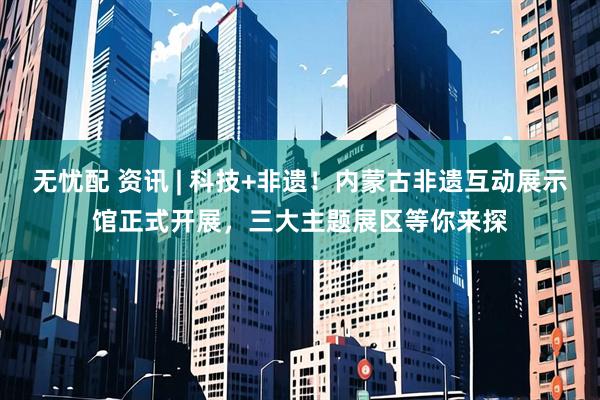 无忧配 资讯 | 科技+非遗！内蒙古非遗互动展示馆正式开展，三大主题展区等你来探