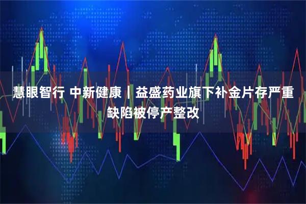 慧眼智行 中新健康|益盛药业旗下补金片存严重缺陷被停产整改