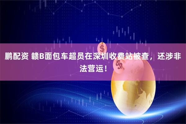 鹏配资 赣B面包车超员在深圳收费站被查,还涉非法营运!