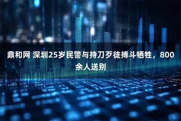 鼎和网 深圳25岁民警与持刀歹徒搏斗牺牲，800余人送别