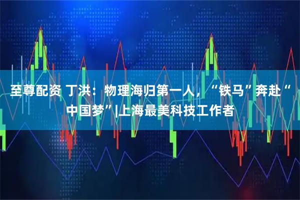 至尊配资 丁洪：物理海归第一人，“铁马”奔赴“中国梦”|上海最美科技工作者