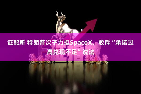 证配所 特朗普次子力挺SpaceX，驳斥“承诺过高兑现不足”说法